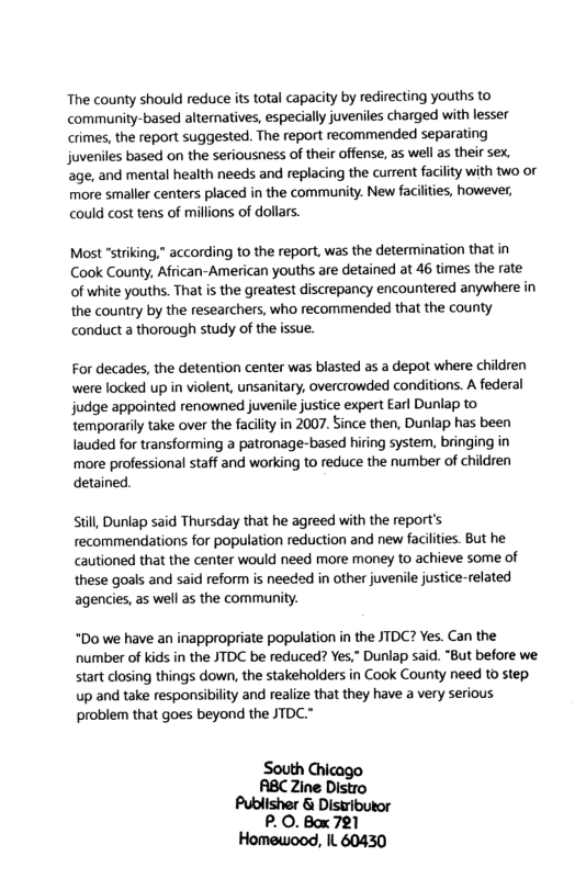 The county should reduce its total capacity by redirecting youths to community-based alternatives, especially juveniles charged with lesser crimes, the report suggested. The report recommended separating juveniles based on the seriousness of their offense, as well as their sex, age, and mental health needs and replacing the current facility with two or more smaller centers placed in the community. New faciities, however, could cost tens of millions of dollars. Most "striking," according to the report, was the determination that in Cook County, African-American youths are detained at 46 times the rate of white youths. That i the greatest discrepancy encountered anywhere in the country by the researchers, who recommended that the county conduct a thorough study of the issue. For decades, the detention center was blasted as a depot where children were locked up in violent, unsanitary, overcrowded conditions. A federal judge appointed renowned juvenile justice expert Earl Dunlap to temporarily take over the facilty in 2007. Since then, Dunlap has been lauded for transforming patronage-based hiring system, bringing in more professional staff and working to reduce the number of children detained. Still, Dunlap said Thursday that he agreed with the report’s recommendations for population reduction and new facilties. But he cautioned that the center would need more money to achieve some of these goals and said reform is needd in other juvenile justice-related agencies, as well as the community. *Do we have an inappropriate population in the JTDC? Yes. Can the number of kids in the JTDC be reduced? Yes.” Dunlap said. “But before we start closing things down, the stakeholders in Cook County need to step. up and take responsibility and realize that they have a very serious problem that goes beyond the JTDC.* South Chicago ABC Zine Distro Publisher & Distributor P.O. Box 721 Homewood, IL 60430